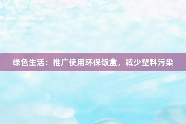 绿色生活：推广使用环保饭盒，减少塑料污染